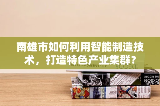 南雄市如何利用智能制造技术，打造特色产业集群？