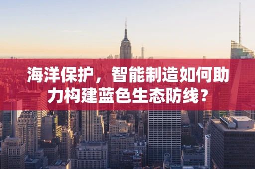海洋保护，智能制造如何助力构建蓝色生态防线？