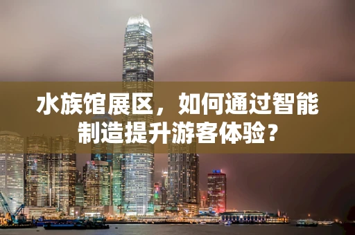 水族馆展区，如何通过智能制造提升游客体验？