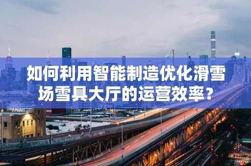 如何利用智能制造优化滑雪场雪具大厅的运营效率？