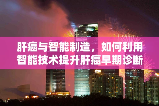 肝癌与智能制造，如何利用智能技术提升肝癌早期诊断的精准度？