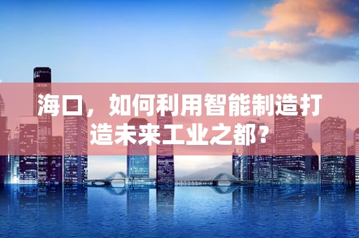 海口，如何利用智能制造打造未来工业之都？