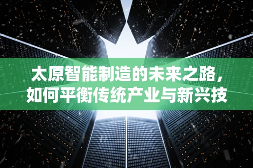 太原智能制造的未来之路，如何平衡传统产业与新兴技术的融合？