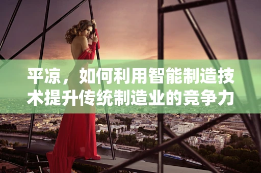 平凉，如何利用智能制造技术提升传统制造业的竞争力？