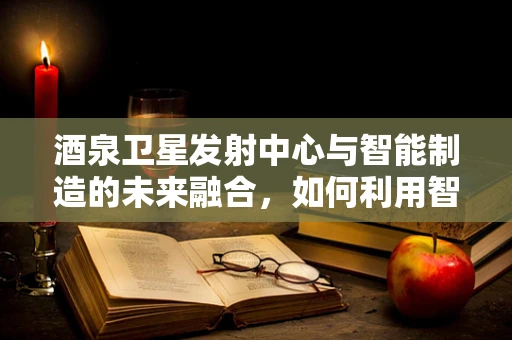 酒泉卫星发射中心与智能制造的未来融合，如何利用智能技术提升航天发射效率？
