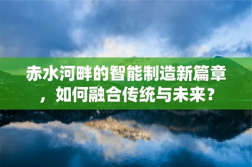 赤水河畔的智能制造新篇章，如何融合传统与未来？