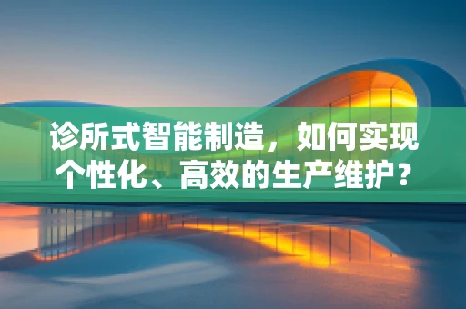 诊所式智能制造，如何实现个性化、高效的生产维护？