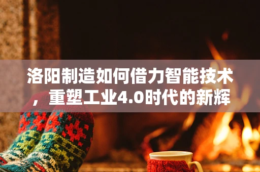 洛阳制造如何借力智能技术，重塑工业4.0时代的新辉煌？