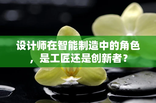设计师在智能制造中的角色，是工匠还是创新者？