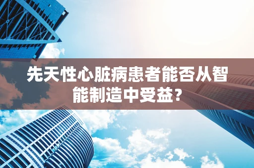 先天性心脏病患者能否从智能制造中受益？