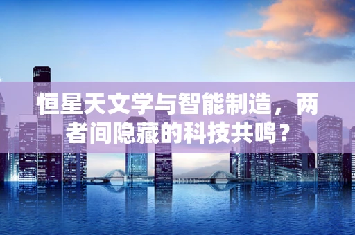 恒星天文学与智能制造，两者间隐藏的科技共鸣？