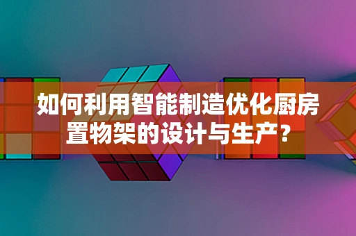如何利用智能制造优化厨房置物架的设计与生产？