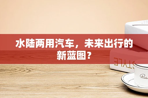 水陆两用汽车，未来出行的新蓝图？