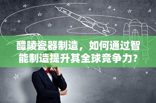 醴陵瓷器制造，如何通过智能制造提升其全球竞争力？