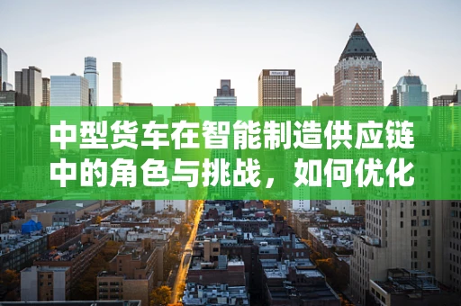 中型货车在智能制造供应链中的角色与挑战，如何优化物流效率？