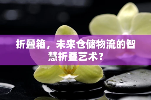 折叠箱，未来仓储物流的智慧折叠艺术？