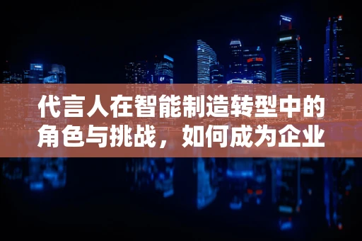 代言人在智能制造转型中的角色与挑战，如何成为企业智能升级的‘智’造推手？
