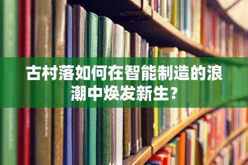 古村落如何在智能制造的浪潮中焕发新生？