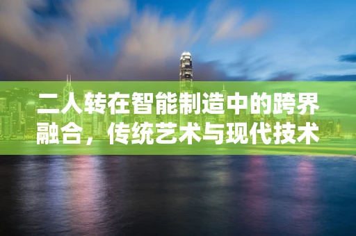 二人转在智能制造中的跨界融合，传统艺术与现代技术的碰撞与共生