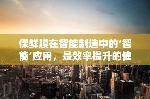 保鲜膜在智能制造中的‘智能’应用，是效率提升的催化剂还是成本控制的双刃剑？