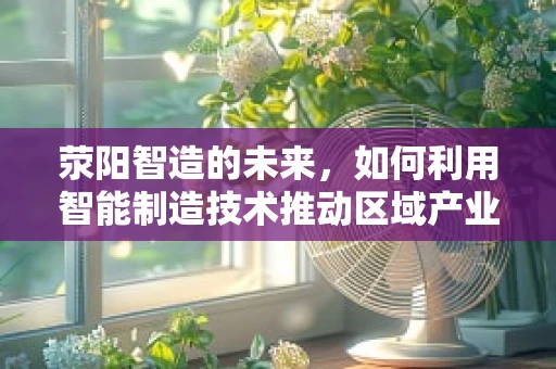 荥阳智造的未来，如何利用智能制造技术推动区域产业升级？