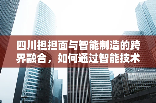 四川担担面与智能制造的跨界融合，如何通过智能技术提升传统美食的工业化生产？