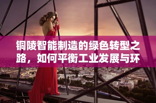 铜陵智能制造的绿色转型之路，如何平衡工业发展与环境保护？