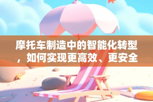 摩托车制造中的智能化转型，如何实现更高效、更安全的生产？