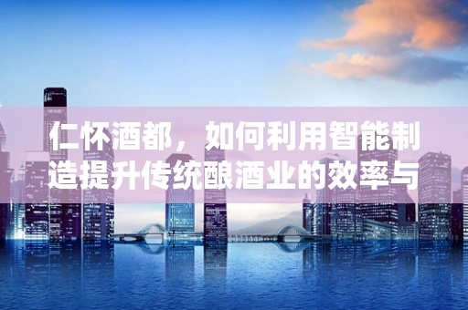 仁怀酒都，如何利用智能制造提升传统酿酒业的效率与质量？