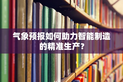气象预报如何助力智能制造的精准生产？