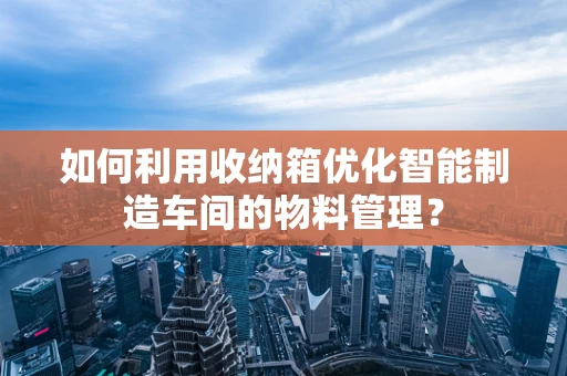 如何利用收纳箱优化智能制造车间的物料管理？