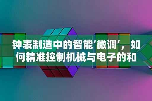钟表制造中的智能‘微调’，如何精准控制机械与电子的和谐共舞？