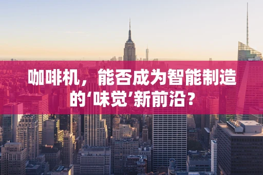 咖啡机，能否成为智能制造的‘味觉’新前沿？