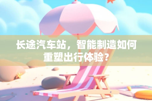 长途汽车站，智能制造如何重塑出行体验？