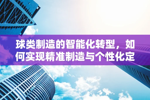 球类制造的智能化转型，如何实现精准制造与个性化定制？