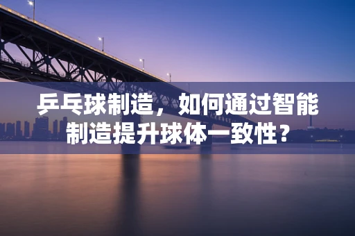 乒乓球制造，如何通过智能制造提升球体一致性？