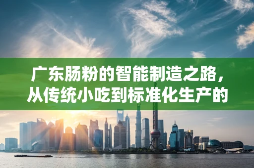 广东肠粉的智能制造之路，从传统小吃到标准化生产的跨越