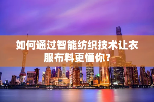 如何通过智能纺织技术让衣服布料更懂你？