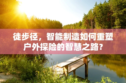 徒步径，智能制造如何重塑户外探险的智慧之路？