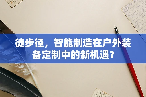 徒步径，智能制造在户外装备定制中的新机遇？