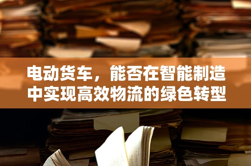 电动货车，能否在智能制造中实现高效物流的绿色转型？