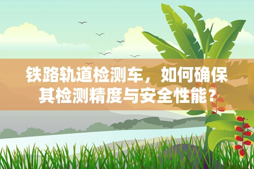 铁路轨道检测车，如何确保其检测精度与安全性能？