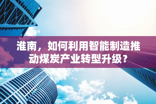 淮南，如何利用智能制造推动煤炭产业转型升级？