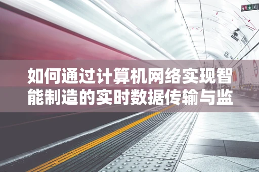 如何通过计算机网络实现智能制造的实时数据传输与监控？