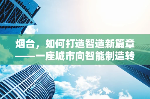 烟台，如何打造智造新篇章——一座城市向智能制造转型的探索之路？