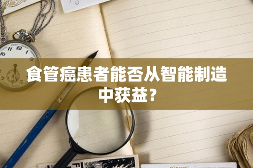 食管癌患者能否从智能制造中获益？