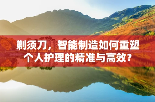 剃须刀，智能制造如何重塑个人护理的精准与高效？