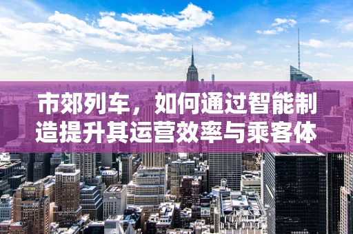 市郊列车，如何通过智能制造提升其运营效率与乘客体验？
