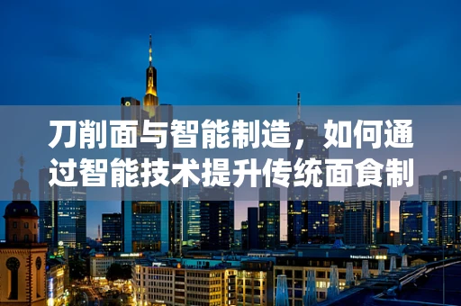 刀削面与智能制造，如何通过智能技术提升传统面食制作工艺？