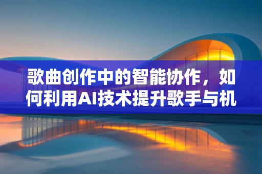 歌曲创作中的智能协作，如何利用AI技术提升歌手与机器的创意融合？